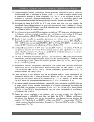 1º CO NGRESSO ESTA DUAL DOS TRA BALH ADORES E TRABA LHA DORAS RURAIS

27. Quanto aos salários médios, constatam-se diferenças salariais significativas entre os grupos de
    atividades da CNAE. A média salarial do setor é de R$ 857,81, sendo os maiores salários pagos
    na produção de sementes e mudas certificadas (R$ 1.362,32) e nas atividades de apoio à
    agricultura e à pecuária, atividades pós-colheita (R$ 1.068,13); e os menores salários nas
    atividades paisagísticas (R$ 633,62) e na produção florestal – florestas nativas (R$ 720,17).
28. Analisando os dados do CAGED do MTE nos últimos anos observa-se uma mudança da
    sazonalidade da geração de empregos na agropecuária paranaense. Antes o melhor mês do ano
    era maio e a partir de 2005 passou a ser abril, conseqüência da expansão considerável ocorrida
    na atividade de cultivo de cana-de-açúcar.
29. Nos primeiros sete meses de 2010 constatamos um saldo de 5.374 empregos, admitidos menos
    os desligados, sendo um resultado bem melhor que o verificado no mesmo período de 2009, que
    tinha apresentado um saldo de 3.574 empregos, devido o impacto ocasionado pela crise.
30. Quanto à área plantada na agricultura paranaense nos últimos anos, houve oscilações.
    Analisando os dados das oito principais culturas, houve queda nos anos de 2005 (-5,32%) e
    2006 (-0,03%), altas nos anos de 2007 (4,57%), 2008 (5,73%) e 2009 (2,80%) e as estimativas
    para ano de 2010 sinalizam uma redução de 3,76% em relação a 2009.
31. Comparando as estimativas de 2010 com o ano de 2003, observa-se crescimento de 5,24% na
    área plantada, mas com movimentos distintos entre as culturas. Altas significativas na cana-de-
    açúcar (75,68%), mandioca (74,61%) e da soja (23,21%); e reduções expressivas no arroz (-
    42,83%), café (-34,63%) e milho (-20,31%).
32. Em 2010, as estimativas indicam uma queda de 3,76% em relação a 2009, como já mencionado
    anteriormente, influenciada pelas reduções previstas na área plantada de feijão (-20,88%), milho
    (-18,57%) e trigo (-12,69%), apesar dos aumentos previstos para a soja (10,40%), batata-inglesa
    (9,85%) e mandioca (7,42%).
33. Na produção como na área plantada, observam-se, nos últimos anos, oscilações ainda mais
    significativas nas oito principais culturas. Constatam-se quedas em 2004 (-4,69%) e 2005 (-
    14,07%), altas em 2006 (16,41%), 2007 (27,59%) a 2008 (8,88%), queda em 2009 (-3,45%) e é
    estimado aumento em 2010 (10,76%).
34. Como verificado na área plantada, mas em um patamar superior, como conseqüência do
    aumento da produtividade, a produção aumentará 41,63% em 2010 em relação a 2003, com
    destaque para as altas na produção de cana-de-açúcar (73,43%), mandioca (62,44%) e soja
    (28,54%), apesar das reduções na produção de arroz (-12,78%) e de milho (-10,91%).
35. As estimativas indicam que a produção para o ano de 2010, em comparação com 2009, diferente
    da queda prevista na área plantada, irá aumentar 10,76% como conseqüência do aumento da
    produtividade, com destaque nos aumentos da soja (50,51%), café (41,65%), batata-inglesa
    (27,40%) e trigo (23,38%). Em contrapartida, espera-se queda na produção de mandioca (-
    4,25%) e de feijão (-1,61%).
36. Quanto aos preços recebidos pelos produtores dos principais produtos em julho/2010,
    comparativamente a julho/2009, com base nos dados da SEAB / DERAL, verificam-se
    movimentos bem distintos, com alta em sete produtos, com destaque para os aumentos da
    mandioca (88,73%), feijão de cor (19,20%), café em coco (18,66%) e cana-de-açúcar (17,92%);
    e queda em outros 6 produtos, entre eles o da soja (-20,33%), trigo (-19,68%), milho (-15,32%)
    e batata comum (-9,44%).




                                                                                               4
 