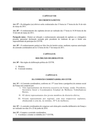 1º CO NGRES SO ESTA DUAL DE TRA BA LHA DORES E TRABA LHADO RAS R URAIS



                                        CAPÍTULO VIII

                                   DO CREDENCIAMENTO

Art. 27º - Os delegados (as) efetivos serão credenciados das 13 horas às 17 horas do dia 16 do mês
de março de 2011.

Art. 28º - O credenciamento dos suplentes deverá ser realizado das 17 horas às 18:30 horas do dia
16 do mês de março de 2011.

Parágrafo único - Poderá ser efetuado o credenciamento antecipado do suplente se o delegado/a
presente apresentar declaração assinada pelo presidente do sindicato de que o titular esta
impossibilitado de participar do CETTR.

Art. 29º - O credenciamento poderá ser feito fora do horário acima, mediante expressa autorização
da comissão coordenadora até às 12 horas do dia 17 de março de 2011.


                                         CAPÍTULO IX

                              DOS ÓRGÃOS DELIBERATIVOS

Art. 30º - São órgãos de deliberação política do CETTR.

    I. Plenário;
   II. Comissão temática.


                                            CAPÍTULO X

                         DA COMISSÃO COORDENADORA DO CETTR

Art. 31º - A Comissão coordenadora, conforme art. 57º (suas letras e parágrafos) do estatuto social
da Fetaep será composta por:
         I. Tr ês repr esenta ntes da d iretor ia ex ecu tiva da F etaep , sendo : Pre side nt e,
             Secretário Geral e Coo rdenad or a Estadual de Mu lheres Trab alhado ras
             Rur ais;
        II. 02 (do is) repr esentante s d os jo vens memb ro s da diretor ia efet iva;
       III. 01 (u m) representa nte p or re gio na l, com seu s r espect ivos su plentes,
            ob edecendo à cota de, no mínimo , 30 % de mu lheres;

Art. 32º - A comissão coordenadora do congresso será eleita pelo conselho deliberativo da Fetaep a
ser realizado nos dias 24 e 25 de junho de 2010.

Art. 33º - Compete a comissão coordenadora .
    I. Coordenar e orientar os trabalhos do 1º CETTR;

                                                                                              6
 