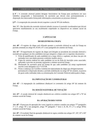 1º CO NGRES SO ESTA DUAL DE TRA BA LHA DORES E TRABA LHADO RAS R URAIS


§ 4º - A comissão eleitoral poderá designar funcionários da Fetaep para auxiliarem em seus
trabalhos assegurando o funcionamento da secretaria que deverá estar permanentemente a
disposição dos interessados fornecendo informações concernentes ao processo eleitoral.

§ 5º - A composição da comissão deverá respeitar a cota de 30% de mulheres.

Art. 39º - Das decisões da comissão eleitoral caberão recursos à comissão coordenadora que deverá
apreciá-lo imediatamente ao seu recebimento respeitando os dispositivos no estatuto social da
Fetaep.


                                         CAPÍTULO XII

                                  DO REGISTRO DA CHAPA

Art. 40º - O registro da chapa será efetuado perante a comissão eleitoral na sede da Fetaep no
período constante no artigo 64, 65,66 e 67 e seus parágrafos do estatuto da Fetaep.

Art. 41º - O requerimento de registro de chapa será dirigido ao presidente da comissão eleitoral e
assinado por qualquer um dos candidatos (as) que integrem a chapa com os seguintes documentos:
    I. Ficha de qualificação de cada candidato (a) a cargo efetivo e suplente, em duas vias por ele
       assinadas com seus dados pessoais conforme modelo anexo;
   II. Cópia de carteira sindical de cada candidato (a) ou da ficha de inscrição como associado,
       aplicando o previsto no presente regimento e estatuto social da Fetaep;
  III. Declaração da secretaria geral da Fetaep de que cada candidato (a) esteja regularmente
       inscrito como delegado/a ao 1º CETTR.
  IV. Nome e endereço em Curitiba e telefone do representante da chapa que obrigatoriamente
       permanecerá à disposição durante o período estabelecido no artigo 64º do estatuto, na pessoa
       de quem serão realizadas todas as comunicações da Comissão Eleitoral endereçada à chapa.


                          DA IMPUGNAÇÃO DE CANDIDATURAS

Art. 42º - A impugnação de candidatura obedecerá os constantes do artigo 68º do estatuto da
Fetaep.

                          DA SESSÃO ELEITORAL DE VOTAÇÃO

Art. 43º - A sessão eleitoral de votação obedecerá aos critérios contidos nos artigos 69º a 76º do
estatuto social da Fetaep.

                                 DA APURAÇÃO DOS VOTOS

Art. 44º - O processo de apuração dos votos seguirá os critérios contidos nos artigos 77º parágrafos
1º e 2º, artigo 78º e seu parágrafo, artigo 79º parágrafo 1º itens I, II, III, IV e V e artigo 80ºdo
estatuto social da Fetaep.

Art. 45º - O resultado final da apuração obedecerá às regras contidas nos artigos 81°, 82º, 83º e 84º
do estatuto social da Fetaep.

                                                                                                8
 