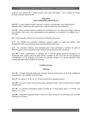 1º CO NGRES SO ESTA DUAL DE TRA BA LHA DORES E TRABA LHADO RAS R URAIS


proposta, com máximo de 5 (cinco) minutos para cada intervenção, e nova votação do mesmo
processo utilizado anteriormente.

                                        SEÇÃO II
                                DAS COMISSÕES TEMÁTICAS

Art. 53º - A cada comissão temática discutirá os temas a ela atribuídos, com a atribuição de
deliberar sobre a matéria que lhe é pertinente e votar as conclusões em seu plenário.

Art. 54º - Cada comissão temática escolherá um coordenador (a) e um relator para dirigir e elaborar
seu relatório, bem como seus representantes para apresentar as conclusões em plenário do 1º
CETTR.

§ 1º - Cada comissão temática terá um assessor/a indicado pela Fetaep.

§ 2º - Os trabalhos nas comissões temáticas, inclusive quanto ao tempo para debate, serão
disciplinados pela sua coordenação aprovada pelo plenário da mesma.

§ 3° - As comissões temáticas serão formadas pelos temas pertinentes as políticas de ação do
MSTTR quantas forem necessárias sendo definida pela diretoria executiva da Fetaep.

Art. 55º - Serão encaminhados ao plenário do 1º CETTR apenas propostas divergentes do
documento base, quando cada uma delas obtiver o mínimo de 30% dos votos de seus integrantes
considerando o nº de delegado (a) inscritos na comissão temática e as demais propostas serão
consideradas aprovadas no âmbito da comissão.


                                          CAPÍTULO XIV

                                              GERAIS

Art. 56º - A chapa declarada eleita pela comissão eleitoral tomará posse no final do mandato da
atual diretoria e do conselho fiscal da Fetaep.

Art. 57º - Os anexos I, II, III, IV, V e VI fazem parte deste regimento interno.

Art. 58º - Os casos omissos não previstos neste regimento interno serão resolvidos pela comissão
coordenadora.

Art. 59º - A comissão coordenadora poderá convidar até 15 observadores para o 1º CNTTR, sem
direito a voz e voto.

Art. 60º - O presente regimento interno entrara em vigor na data de sua aprovação pelo conselho
deliberativo da Fetaep.




                                                                                               10
 