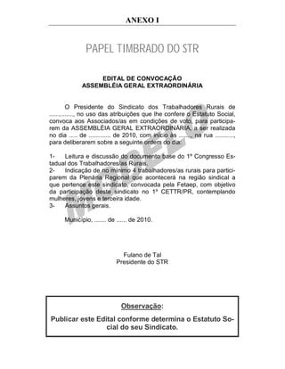 ANEXO I


               PAPEL TIMBRADO DO STR

                   EDITAL DE CONVOCAÇÃO
              ASSEMBLÉIA GERAL EXTRAORDINÁRIA


         O Presidente do Sindicato dos Trabalhadores Rurais de
.............., no uso das atribuições que lhe confere o Estatuto Social,
convoca aos Associados/as em condições de voto, para participa-
rem da ASSEMBLÉIA GERAL EXTRAORDINÁRIA, a ser realizada
no dia ..... de ............. de 2010, com início às ......., na rua ...........,
para deliberarem sobre a seguinte ordem do dia:

1-   Leitura e discussão do documento base do 1º Congresso Es-
tadual dos Trabalhadores/as Rurais.
2-   Indicação de no mínimo 4 trabalhadores/as rurais para partici-
parem da Plenária Regional que acontecerá na região sindical a
que pertence este sindicato, convocada pela Fetaep, com objetivo
da participação deste sindicato no 1º CETTR/PR, contemplando
mulheres, jovens e terceira idade.
3-   Assuntos gerais.

      Município, ....... de ...... de 2010.




                               Fulano de Tal
                             Presidente do STR




                               Observação:
Publicar este Edital conforme determina o Estatuto So-
                 cial do seu Sindicato.
 