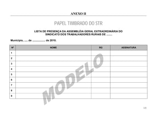 ANEXO II


                                            PAPEL TIMBRADO DO STR
                        LISTA DE PRESENÇA DA ASSEMBLÉIA GERAL EXTRAORDINÁRIA DO
                                SINDICATO DOS TRABALHADORES RURAIS DE ........

Município, ..... de .................. de 2010.

Nº                                      NOME                    RG            ASSINATURA

1

2

3

4

5

6

7

8

9




                                                                                           1/3
 