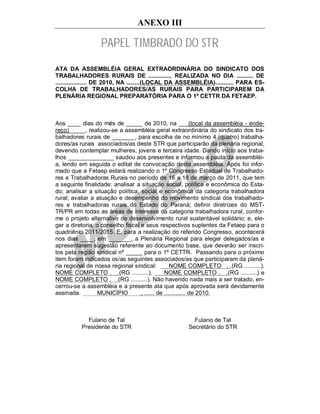 ANEXO III

                  PAPEL TIMBRADO DO STR
ATA DA ASSEMBLÉIA GERAL EXTRAORDINÁRIA DO SINDICATO DOS
TRABALHADORES RURAIS DE ............., REALIZADA NO DIA .......... DE
................... DE 2010, NA ........(LOCAL DA ASSEMBLÉIA)........... PARA ES-
COLHA DE TRABALHADORES/AS RURAIS PARA PARTICIPAREM DA
PLENÁRIA REGIONAL PREPARATÓRIA PARA O 1º CETTR DA FETAEP.



Aos ____ dias do mês de _____ de 2010, na ___(local da assembléia - ende-
reço)_____, realizou-se a assembléia geral extraordinária do sindicato dos tra-
balhadores rurais de _______, para escolha de no mínimo 4 (quatro) trabalha-
dores/as rurais associados/as deste STR que participarão da plenária regional,
devendo contemplar mulheres, jovens e terceira idade. Dando início aos traba-
lhos ______________ saudou aos presentes e informou a pauta da assembléi-
a, lendo em seguida o edital de convocação desta assembléia. Após foi infor-
mado que a Fetaep estará realizando o 1º Congresso Estadual de Trabalhado-
res e Trabalhadoras Rurais no período de 16 a 18 de março de 2011, que tem
a seguinte finalidade: analisar a situação social, política e econômica do Esta-
do; analisar a situação política, social e econômica da categoria trabalhadora
rural; avaliar a atuação e desempenho do movimento sindical dos trabalhado-
res e trabalhadoras rurais do Estado do Paraná; definir diretrizes do MST-
TR/PR em todas as áreas de interesse da categoria trabalhadora rural, confor-
me o projeto alternativo de desenvolvimento rural sustentável solidário; e, ele-
ger a diretoria, o conselho fiscal e seus respectivos suplentes da Fetaep para o
quadriênio 2011/2015. E, para a realização do referido Congresso, acontecerá
nos dias ____, em _______, a Plenária Regional para eleger delegados/as e
apresentarem sugestão referente ao documento base, que deverão ser inscri-
tos pela região sindical nº _____ para o 1º CETTR. Passando para o próximo
item foram indicados os/as seguintes associados/as que participaram da plená-
ria regional de nossa regional sindical:          NOME COMPLETO . .(RG ..........),
NOME COMPLETO . .(RG ..........),              NOME COMPLETO . .(RG ..........) e
NOME COMPLETO . .(RG ..........). Não havendo nada mais a ser tratado, en-
cerrou-se a assembléia e a presente ata que após aprovada será devidamente
assinada.        MUNICÍPIO        ., ...... de ............. de 2010.



            Fulano de Tal                             Fulano de Tal
          Presidente do STR                         Secretário do STR
 