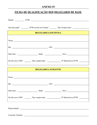 ANEXO IV
          FICHA DE QUALIFICAÇÃO DOS DELEGADOS DE BASE


Região:              STTR:



Inscrição paga?          STTR em dia com Fetaep?          Tipo Comprovante:


                                 DELEGADO/A EFETIVO/A


Nome:


RG:                                                CPF:


Data Nasc.:                          Idade:                     Sexo:


Em dia com o STR?            Tipo comprovante:                Nº Matrícula no STTR:



                                 DELEGADO/A SUPLENTE


Nome:


RG:                                                CPF:


Data Nasc.:                          Idade:                     Sexo:


Em dia com o STR?            Tipo comprovante:                Nº Matrícula no STTR:




Representação:


Comissão Temática:
 