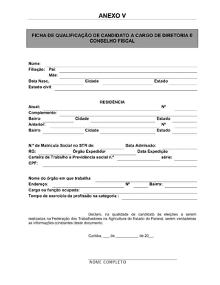 ANEXO V


 FICHA DE QUALIFICAÇÃO DE CANDIDATO A CARGO DE DIRETORIA E
                     CONSELHO FISCAL



Nome:
Filiação: Pai:
          Mãe:
Data Nasc.                      Cidade                                   Estado
Estado civil:


                                         RESIDÊNCIA
Atual:                                                                      Nº
Complemento:
Bairro                    Cidade                                          Estado
Anterior:                                                                   Nº
Bairro                          Cidade                                    Estado


N.º de Matrícula Social no STR de:                    Data Admissão:
RG:                     Órgão Expedidor                     Data Expedição
Carteira de Trabalho e Previdência social n.º                          série:
CPF:


Nome do órgão em que trabalha
Endereço:                                             Nº            Bairro:
Cargo ou função ocupada:
Tempo de exercício da profissão na categoria :



                                  Declaro, na qualidade de candidato às eleições a serem
realizadas na Federação dos Trabalhadores na Agricultura do Estado do Paraná, serem verdadeiras
as informações constantes deste documento.


                                 Curitiba, ___ de ___________ de 20__.




                                   NOME CO MP LETO
 