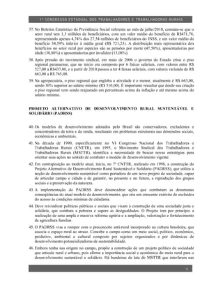1º CO NGRESSO ESTA DUAL DOS TRA BALH ADORES E TRABA LHA DORAS RURAIS

37. No Boletim Estatístico da Previdência Social referente ao mês de julho/2010, constata-se que o
    setor rural tem 1,3 milhões de beneficiários, com um valor médio do benefício de R$471,78,
    representando apenas 4,74% dos 27,54 milhões de beneficiários do INSS, e um valor médio do
    beneficio 34,59% inferior à média geral (R$ 721,23). A distribuição mais representativa dos
    benefícios no setor rural por espécies são as pensões por morte (47,50%), aposentadorias por
    idade (30,80%) e aposentadorias por invalidez (13,08%).
38. Após pressão do movimento sindical, em maio de 2006 o governo do Estado criou o piso
    regional paranaense, que no inicio era composto por 6 faixas salariais, com valores entre R$
    527,00 a R$437,80, e a partir de 2010 passou a ter 4 faixas salariais, com valores variando de R$
    663,00 a R$ 765,00.
39. Na agropecuária, o piso regional que engloba a atividade é o menor, atualmente é R$ 663,00,
    sendo 30% superior ao salário mínimo (R$ 510,00). É importante ressaltar que desde sua criação
    o piso regional vem sendo reajustado em percentuais acima da inflação e até mesmo acima do
    salário mínimo.


PROJETO ALTERNATIVO DE DESENVOLVIMENTO RURAL SUSTENTÁVEL E
SOLIDÁRIO (PADRSS)


40. Os modelos de desenvolvimento adotados pelo Brasil são conservadores, excludentes e
    concentradores da terra e da renda, resultando em problemas estruturais nas dimensões sociais,
    econômicas e ambientais.
41. Na década de 1990, especificamente no VI Congresso Nacional dos Trabalhadores e
    Trabalhadoras Rurais (CNTTR), em 1995, o Movimento Sindical dos Trabalhadores e
    Trabalhadoras Rurais (MSTTR), identifica a necessidade de buscar novas estratégias para
    orientar suas ações no sentido de combater o modelo de desenvolvimento vigente.
42. Em contraposição ao modelo atual, inicia, no 7º CNTTR, realizado em 1998, a construção do
    Projeto Alternativo de Desenvolvimento Rural Sustentável e Solidário (PADRSS), que utiliza a
    noção de desenvolvimento sustentável como portadora de um novo projeto de sociedade, capaz
    de articular campo e cidade e de garantir, no presente e no futuro, a reprodução dos grupos
    sociais e a preservação da natureza.
43. A implementação do PADRSS deve desencadear ações que combatam as desumanas
    conseqüências do atual modelo de desenvolvimento, que cria um crescente exército de excluídos
    do acesso às condições mínimas de cidadania.
44. Deve reivindicar políticas públicas e sociais que visam à construção de uma sociedade justa e
    solidária, que combata a pobreza e supere as desigualdades. O Projeto tem por princípio a
    realização de uma ampla e massiva reforma agrária e a ampliação, valorização e fortalecimento
    da agricultura familiar.
45. O PADRSS visa a romper com o preconceito anti-rural incorporado na cultura brasileira, que
    associa o espaço rural ao atraso. Concebe o campo como um meio social, político, econômico,
    produtivo, ambiental e cultural composto por sujeitos organizados e por dinâmicas de
    desenvolvimento potencializadoras de sustentabilidade.
46. Embora tenha sua origem no campo, propõe a construção de um projeto político de sociedade
    que articule rural e urbano, pois afirma a importância social e econômica do meio rural para o
    desenvolvimento sustentável e solidário. Há bandeiras de luta do MSTTR que interferem nas

                                                                                                5
 