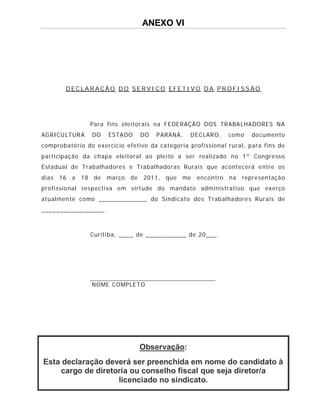 ANEXO VI




         DECLARAÇÃO DO SERVIÇO EFETIVO DA PROFISSÃO




                 Par a fins eleitor ais na F EDERAÇÃO DOS TRABA LHADORES NA
AGRICU LTUR A    DO    ESTA DO      DO   P ARANÁ,   D EC LAR O,   como    do cumen to
comprob ató rio do exercício efetivo da ca tegoria profi ssio na l rural, para fins de
participaç ão da chapa eleitoral ao plei to a ser rea lizado n o 1 º Congre sso
Esta dua l de Trabalhad ore s e Trabal hado ras Rurai s que ac ontecerá e ntre os
dia s   16 a   18 de   março   de   2011, que    me   encon tro   na   repre sentaçã o
pro fi ssio nal respectiva em virt ude do mandato administrativo que exerço
at ualmen te como _________ ____ do S indi cato do s Trabal ha dore s Rurais de
________________ _.



                 Curiti ba, ____ de ___________ de 20___.




                 NOME COMP LETO




                                    Observação:
Esta declaração deverá ser preenchida em nome do candidato à
    cargo de diretoria ou conselho fiscal que seja diretor/a
                   licenciado no sindicato.
 