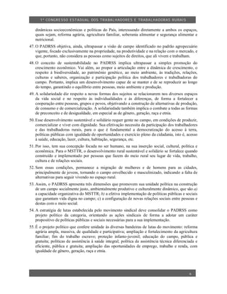 1º CO NGRESSO ESTA DUAL DOS TRA BALH ADORES E TRABA LHA DORAS RURAIS

   dinâmicas socioeconômicas e políticas do País, interessando diretamente a ambos os espaços,
   quais sejam, reforma agrária, agricultura familiar, soberania alimentar e segurança alimentar e
   nutricional.
47. O PADRSS objetiva, ainda, ultrapassar a visão de campo identificado no padrão agropecuário
    vigente, focado exclusivamente na propriedade, na produtividade e na relação com o mercado, e
    que, portanto, não considera as pessoas como sujeitos de direitos, que ali vivem e trabalham.
48. O conceito de sustentabilidade no PADRSS implica ultrapassar a simples promoção do
    crescimento econômico. Vai além, ao propor a articulação entre a dinâmica de crescimento, o
    respeito à biodiversidade, ao patrimônio genético, ao meio ambiente, às tradições, relações,
    culturas e saberes, organização e participação política dos trabalhadores e trabalhadoras do
    campo. Portanto, implica um desenvolvimento capaz de se manter e de se reproduzir ao longo
    do tempo, garantindo o equilíbrio entre pessoas, meio ambiente e produção.
49. A solidariedade diz respeito a novas formas dos sujeitos se relacionarem nos diversos espaços
    da vida social e no respeito às individualidades e às diferenças, de forma a fortalecer a
    cooperação entre pessoas, grupos e povos, objetivando a construção de alternativas de produção,
    de consumo e de comercialização. A solidariedade também implica o combate a todas as formas
    de preconceito e de desigualdade, em especial as de gênero, geração, raça e etnia.
50. Esse desenvolvimento sustentável e solidário requer gente no campo, em condições de produzir,
    comercializar e viver com dignidade. Sua efetivação necessita da participação dos trabalhadores
    e das trabalhadoras rurais, para o que é fundamental a democratização do acesso à terra,
    políticas públicas com igualdade de oportunidades e exercício pleno da cidadania, isto é, acesso
    à saúde, educação, lazer, cultura, habitação, segurança, etc.
51. Por isso, tem sua concepção focada no ser humano, na sua inserção social, cultural, política e
    econômica. Para o MSTTR, o desenvolvimento rural sustentável e solidário se fortalece quando
    construído e implementado por pessoas que fazem do meio rural seu lugar de vida, trabalho,
    cultura e de relações sociais.
52. Sem essas condições, permanece a migração de mulheres e de homens para as cidades,
    principalmente de jovens, tornando o campo envelhecido e masculinizado, indicando a falta de
    alternativas para seguir vivendo no espaço rural.
53. Assim, o PADRSS apresenta três dimensões que promovem sua unidade política na construção
    de um campo socialmente justo, ambientalmente produtivo e culturalmente dinâmico, que são a)
    a capacidade organizativa do MSTTR; b) a efetiva implementação de políticas públicas e sociais
    que garantam vida digna no campo; c) a configuração de novas relações sociais entre pessoas e
    destas com o meio social.
54. A estratégia de lutas estabelecida pelo movimento sindical deve consolidar o PADRSS como
    projeto político da categoria, orientando as ações sindicais de forma a adotar um caráter
    propositivo de políticas públicas e sociais necessárias para a sua implementação.
55. É o projeto político que confere unidade às diversas bandeiras de lutas do movimento: reforma
    agrária ampla, massiva, de qualidade e participativa; ampliação e fortalecimento da agricultura
    familiar; fim do trabalho escravo; proteção infanto-juvenil; educação do campo, pública e
    gratuita; políticas de assistência à saúde integral; política de assistência técnica diferenciada e
    eficiente, pública e gratuita; ampliação das oportunidades de emprego, trabalho e renda, com
    igualdade de gênero, geração, raça e etnia.




                                                                                                  6
 