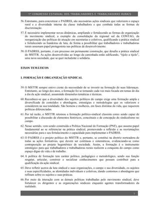 1º CO NGRESSO ESTA DUAL DOS TRA BALH ADORES E TRABA LHA DORAS RURAIS

56. Entretanto, para concretizar o PADRSS, são necessárias ações sindicais que valorizem o espaço
    rural e a diversidade interna da classe trabalhadora e que combata todas as formas de
    discriminação.
57. É necessário implementar novas dinâmicas, ampliando e fortalecendo as formas de organização
    do movimento sindical, a exemplo da consolidação da regional sul da CONTAG, da
    reorganização das políticas de atuação em secretarias e coletivos, qualificando a prática sindical
    e fortalecendo as bandeiras de luta, de forma a possibilitar que trabalhadores e trabalhadoras
    rurais assumam papel protagonista nas políticas de desenvolvimento.
58. O PADRSS, portanto, é um processo em permanente construção, que desafia a prática sindical
    do MSTTR. As ações desenvolvidas ao longo da caminhada estão edificando, “tijolo a tijolo”,
    uma nova sociedade, que se quer includente e solidária.


EIXOS TEMÁTICOS


I. FORMAÇÃO E ORGANIZAÇÃO SINDICAL


59. O MSTTR sempre esteve ciente da necessidade de se investir na formação de suas lideranças.
    Entretanto, ao longo dos anos, a formação foi se tornando cada vez mais focada em temas do dia
    a dia da ação sindical, assumindo dimensões temáticas e técnicas.
60. Reconhece-se que a diversidade dos sujeitos políticos do campo exige uma formação ampla e
    diversificada de conteúdos e abordagens, estratégias e metodologias que os valorizem e
    considerem na sua totalidade. São homens e mulheres, em fases distintas da vida, que requerem
    políticas diferenciadas.
61. Por tal razão, o MSTTR retomou a formação político-sindical classista como sendo capaz de
    possibilitar a discussão de elementos históricos, conceituais e de concepção do sindicalismo no
    campo.
62. Nesse sentido, vem sendo construída a Política Nacional de Formação (PNF), que assume papel
    fundamental ao se referenciar na prática sindical, promovendo a reflexão e as reorientações
    necessárias para o seu fortalecimento e capacidade para implementar o PADRSS.
63. O PADRSS é o projeto político do MSTTR e, portanto, se constitui na diretriz norteadora de
    todas as ações formativas, que devem ser contínuas e sistemáticas, evidenciando-se como
    contraposição ao projeto hegemônico de sociedade. Assim, a formação é o instrumento
    estratégico para que trabalhadores e trabalhadoras rurais realizem a conquista do campo como
    espaço digno de vida e de trabalho.
64. A política de formação tem caráter político, pedagógico e metodológico, sendo sua função
    resgatar, articular, construir e socializar conhecimentos que possam contribuir para a
    qualificação da ação sindical.
65. Deve refletir acerca da luta sindical e suas organizações, o campo e sua diversidade, os sujeitos
    e suas especificidades, as identidades individuais e coletivas, dando contornos e abordagens que
    reflitam sobre os sujeitos e suas práticas.
66. Por meio da interação com as demais políticas trabalhadas pelo movimento sindical, deve
    fortalecer os dirigentes e as organizações sindicais enquanto agentes transformadores da
    realidade.

                                                                                                 7
 