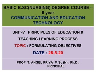 BASIC B.SC(NURSING) DEGREE COURSE –
II year
COMMUNICATION AND EDUCATION
TECHNOLOGY
UNIT-V PRINCIPLES OF EDUCATION &
TEACHING LEARNING PROCESS
TOPIC : FORMULATING OBJECTIVES
DATE : 28-5-20
PROF .T. ANGEL PRIYA M.Sc (N)., Ph.D.,
PRINCIPAL.
 