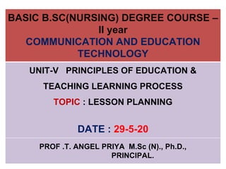 BASIC B.SC(NURSING) DEGREE COURSE –
II year
COMMUNICATION AND EDUCATION
TECHNOLOGY
UNIT-V PRINCIPLES OF EDUCATION &
TEACHING LEARNING PROCESS
TOPIC : LESSON PLANNING
DATE : 29-5-20
PROF .T. ANGEL PRIYA M.Sc (N)., Ph.D.,
PRINCIPAL.
 