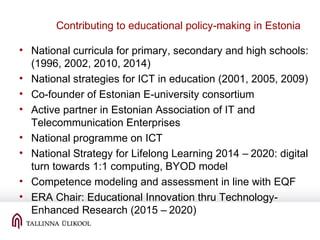 Contributing to educational policy-making in Estonia
• National curricula for primary, secondary and high schools:
(1996, 2002, 2010, 2014)
• National strategies for ICT in education (2001, 2005, 2009)
• Co-founder of Estonian E-university consortium
• Active partner in Estonian Association of IT and
Telecommunication Enterprises
• National programme on ICT
• National Strategy for Lifelong Learning 2014 – 2020: digital
turn towards 1:1 computing, BYOD model
• Competence modeling and assessment in line with EQF
• ERA Chair: Educational Innovation thru Technology-
Enhanced Research (2015 – 2020)
 