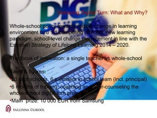 Samsung Digital Turn: What and Why?
Whole-school policy towards radical change in learning
environment thru 1:1 computing (BYOD), new learning
paradigm, school-level change management in line with the
Estonian Strategy of Lifelong Learning 2014 – 2020.
The focus of innovation: a single teacher vs whole-school
Facts & figures:
•20 pilot schools, 6 members in school team (incl. principal)
•6 months of training, coaching and peer-counseling the
whole-school digital turn projects
•Main prize: 10 000 EUR from Samsung
 