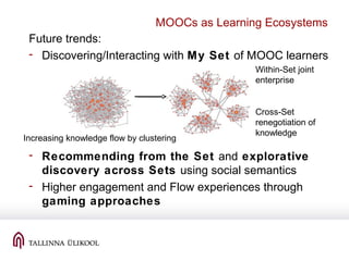 MOOCs as Learning Ecosystems
Future trends:
- Discovering/Interacting with My Set of MOOC learners
- Recommending from the Set and explorative
discovery across Sets using social semantics
- Higher engagement and Flow experiences through
gaming approaches
Cross-Set
renegotiation of
knowledge
Within-Set joint
enterprise
Increasing knowledge flow by clustering
 