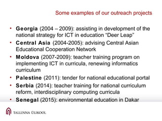 Some examples of our outreach projects
• Georgia (2004 – 2009): assisting in development of the
national strategy for ICT in education “Deer Leap”
• Central Asia (2004-2005): advising Central Asian
Educational Cooperation Network
• Moldova (2007-2009): teacher training program on
implementing ICT in curricula, renewing informatics
curriculum
• Palestine (2011): tender for national educational portal
• Serbia (2014): teacher training for national curriculum
reform, interdisciplinary computing curricula
• Senegal (2015): environmental education in Dakar
 