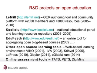 R&D projects on open education
LeMill (http://lemill.net) – OER authoring tool and community
platform with 42000 members and 73000 resources (2005–
2010)
Koolielu (http://www.koolielu.ee) – national educational portal
and learning resource repository (2008–2009)
EduFeedr (http://www.edufeedr.net) – an online tool for
aggregating open blog-based courses (2009 …)
Other open source learning tools – Web-based learning
environments VIKO (2001), IVA (2003), Krihvel (2005),
LePress (2010), Dippler (2011), eDidaktikum (2014)
Online assessment tools – TATS, PETS, DigiMina
 