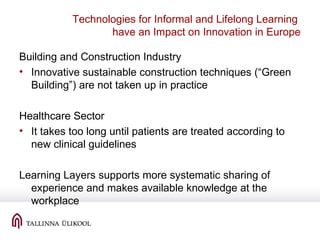Technologies for Informal and Lifelong Learning
have an Impact on Innovation in Europe
Building and Construction Industry
• Innovative sustainable construction techniques (“Green
Building”) are not taken up in practice
Healthcare Sector
• It takes too long until patients are treated according to
new clinical guidelines
Learning Layers supports more systematic sharing of
experience and makes available knowledge at the
workplace
 