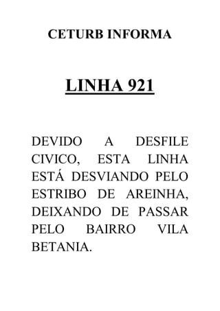CETURB INFORMA
LINHA 921
DEVIDO A DESFILE
CIVICO, ESTA LINHA
ESTÁ DESVIANDO PELO
ESTRIBO DE AREINHA,
DEIXANDO DE PASSAR
PELO BAIRRO VILA
BETANIA.
 