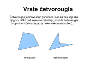 Vrste četvorougla
Četvorougao je konveksan (ispupčen) ako za bilo koje dve
njegove tačke duž koju one odreĎuju, pripada četvorouglu.
U suprotnom četvorougao je nekonveksan (udubljen).
konveksan nekonveksan
 