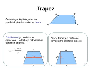 Trapez
Četvorougao koji ima jedan par
paralelnih stranica naziva se trapez.
D
A
C
B
α β
γ
δ
Središna duž je paralelna sa
osnovicom, i jednaka je polovini zbira
paralelnih stranica.
2
b
a
m


a
b
c
d m
Visina trapeza je rastojanje
izmeĎu dve paralelne stranice.
b
c
d h
a
 