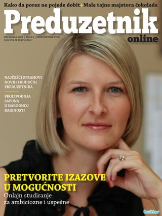 Kako da porez ne pojede dobit+Male tajne majstora čokolade



Preduzetnik
DECEMBAR 2009 | BROJ 4 | PREDUZETNIK.COM
ČASOPIS JE BESPLATAN                          online


NAJČEŠĆI STRAHOVI
NOVIH I BUDUĆIH
PREDUZETNIKA

PROIZVODNJA
SAPUNA
U NARODNOJ
RADINOSTI




PRETVORITE IZAZOVE
U MOGUĆNOSTI
Onlajn studiranje
za ambiciozne i uspešne
 