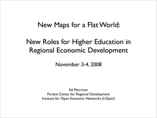 New Maps for a Flat World:

New Roles for Higher Education in
 Regional Economic Development
            November 3-4, 2008



                      Ed Morrison
        Purdue Center for Regional Development
    Institute for Open Economic Networks (I-Open)
 
