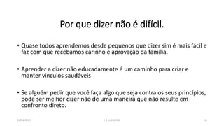Por que dizer não é difícil.
• Quase todos aprendemos desde pequenos que dizer sim é mais fácil e
faz com que recebamos carinho e aprovação da família.
• Aprender a dizer não educadamente é um caminho para criar e
manter vínculos saudáveis
• Se alguém pedir que você faça algo que seja contra os seus princípios,
pode ser melhor dizer não de uma maneira que não resulte em
confronto direto.
21/04/2017 C.E. UBIRATAN 10
 