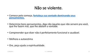 Não se violente.
• Comece pelo começo, fortaleça sua vontade dominando seus
pensamentos.
• Determine bons pensamentos, diga não àqueles que não servem pra você,
que lhe fazem mal, que lhe abalam a vontade.
• Compreender que dizer não é perfeitamente funcional e saudável.
• Melhora a autoestima
• Ore, peça ajuda a espiritualidade.
21/04/2017 C.E. UBIRATAN 13
 