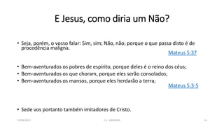 E Jesus, como diria um Não?
• Seja, porém, o vosso falar: Sim, sim; Não, não; porque o que passa disto é de
procedência maligna.
Mateus 5:37
• Bem-aventurados os pobres de espírito, porque deles é o reino dos céus;
• Bem-aventurados os que choram, porque eles serão consolados;
• Bem-aventurados os mansos, porque eles herdarão a terra;
Mateus 5:3-5
• Sede vos portanto também imitadores de Cristo.
21/04/2017 C.E. UBIRATAN 14
 