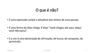 O que é não?
• É uma expressão verbal e atitudinal dos limites de uma pessoa.
• É uma forma de dizer chega. É dizer “você chegou até aqui, daqui
você não passa”.
• E o sim é uma declaração de afirmação, de busca, de conquista, de
permissão.
21/04/2017 C.E. UBIRATAN 4
 