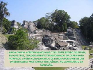 ...AINDA ONTEM, ACREDITÁVAMOS QUE O CÉU FOSSE REGIÃO DELEITOSA,
EM QUE DEUS, TEOLOGICAMENTE TRANSFORMADO EM CAPRICHOSO
PATRIARCA, VIVESSE CONDECORANDO OS FILHOS OPORTUNISTAS QUE
EVIDENCIASSEM MAIS AMPLA INTELIGÊNCIA, NO CAMPEONATO DA
ADULAÇÃO.
 