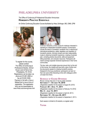 PHILADELPHIA UNIVERSITY
        The Office of Continuing & Professional Education Announces:
        HOMEBIRTH PRACTICE ESSENTIALS
        An Online Continuing Education Course facilitated by Hilary Schlinger, MS, CNM, CPM




                                       A 60-hour interactive, on-line course for midwives interested in
                                       operating an independent homebirth practice. Course topics
                                       include the history of homebirth, homebirth from a national and
                                       international perspective, safety, legislation and regulation of
                                       homebirth practice, informed consent and client responsibility,
                                       routes to obtaining homebirth experience, creating a business
                                       plan, compiling practice documents, skills and equipment,
                                       billing essentials, and computer resources. Participants will
                                       need to arrange separate mentored experiences in their home
   To register for this course,        communities.
         please contact:
   The Office of Continuing &          The tips, tools, and multiple resources ensure that, by the end
 Professional Studies, School          of this course, the midwife will have both a plan of action and
                                       the documents needed for initiating homebirth practice.
   House Lane & Henry Ave.,
                                       Designed for the busy practitioner, participants can learn at
    Philadelphia, PA 19144             their own pace while interacting on-line with colleagues within
 Registrations can be taken via        a 6-week time frame.
   phone at 215.951.2900 or
      fax at 215.951.5300.             SCHEDULE OF COURSE OFFERINGS
 Payment in full with a Visa or        PLEASE CHOOSE FROM ONE OF THE FOLLOWING SESSIONS:
  MasterCard is due at time of         SEPTEMBER 7 – OCTOBER 19, 2010
  registration. The registration       (Registration deadline for this session is August 30, 2010)
  form can be downloaded at:           FEBRUARY 28 – APRIL 11, 2011
www.PhilaU.edu/training/index.html     (Registration deadline for this session is February 18, 2010)
                                       MAY 2 – JUNE 13, 2011
                                       (Registration deadline for this session is April 22, 2011)
                                       SEPTEMBER 12 – OCTOBER 24, 2011
                                       (Registration deadline for this session is September 2, 2011)

                                       Each session is limited to 20 students, so register early!

                                       TUITION
 