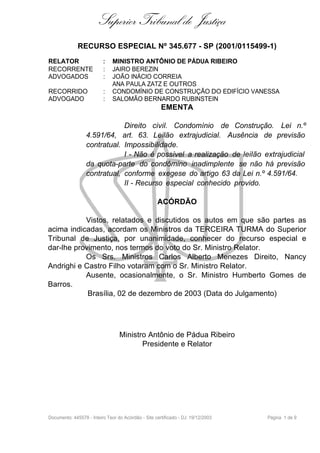 Superior Tribunal de Justiça
              RECURSO ESPECIAL Nº 345.677 - SP (2001/0115499-1)
RELATOR                   :   MINISTRO ANTÔNIO DE PÁDUA RIBEIRO
RECORRENTE                :   JAIRO BEREZIN
ADVOGADOS                 :   JOÃO INÁCIO CORREIA
                              ANA PAULA ZATZ E OUTROS
RECORRIDO                 :   CONDOMÍNIO DE CONSTRUÇÃO DO EDIFÍCIO VANESSA
ADVOGADO                  :   SALOMÃO BERNARDO RUBINSTEIN
                                                      EMENTA

                              Direito civil. Condomínio de Construção. Lei n.º
                  4.591/64, art. 63. Leilão extrajudicial. Ausência de previsão
                  contratual. Impossibilidade.
                              I - Não é possível a realização de leilão extrajudicial
                  da quota-parte do condômino inadimplente se não há previsão
                  contratual, conforme exegese do artigo 63 da Lei n.º 4.591/64.
                              II - Recurso especial conhecido provido.

                                                    ACÓRDÃO

           Vistos, relatados e discutidos os autos em que são partes as
acima indicadas, acordam os Ministros da TERCEIRA TURMA do Superior
Tribunal de Justiça, por unanimidade, conhecer do recurso especial e
dar-lhe provimento, nos termos do voto do Sr. Ministro Relator.
           Os Srs. Ministros Carlos Alberto Menezes Direito, Nancy
Andrighi e Castro Filho votaram com o Sr. Ministro Relator.
           Ausente, ocasionalmente, o Sr. Ministro Humberto Gomes de
Barros.
            Brasília, 02 de dezembro de 2003 (Data do Julgamento)




                                  Ministro Antônio de Pádua Ribeiro
                                         Presidente e Relator




Documento: 445578 - Inteiro Teor do Acórdão - Site certificado - DJ: 19/12/2003   Página 1 de 9
 
