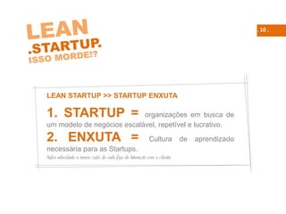 . 10 .
LEAN STARTUP >> STARTUP ENXUTA
1. STARTUP = organizações em busca de
um modelo de negócios escalável, repetível e lucrativo.
2. ENXUTA = Cultura de aprendizado
necessária para as Startups.
Maior velocidade e menor custo de cada fase de interação com o cliente
 