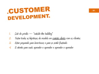. 16 .
1. Sair do prédio – “outside the building”
2. Testar todas as hipóteses do modelo em contato direto com os clientes
3. Estar preparado para incertezas e para se sentir frustrado
4. E atento para ouvir, aprender e aprender e aprender e aprender
 