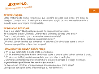 . 20 .
APRESENTAÇÃO:
Estou trabalhando numa ferramenta que ajudará pessoas que estão em dieta ou
desejam começar uma. A ideia para a ferramenta surgiu de uma necessidade minha
quando tentei fazer minha primeira dieta.
PERGUNTAS PESSOAIS:
Qual a sua idade? Qual a altura e peso? Se não se importar, claro.
Já fez alguma dieta? Quantas? Quando foi a última fez que fez uma dieta?
Qual o principal motivo que o leva a abandonar uma dieta?
Quando está em dieta, costuma estabelecer metas?
Costumar contar calorias dos alimentos? Costuma fazer anotações sobre a dieta?
Costuma compartilhar a dieta com amigos?
LISTANDO E VALIDANDO PROBLEMAS:
O 1º foi que fazer dieta é muito chato e entediante.
O 2º foi a dificuldade para manter anotações sobre a dieta e como contar calorias é chato.
O 3º foi como é difícil persistir numa dieta sem perceber a evolução.
O último foi a dificuldade para compartilhar a dieta com amigos e receber incentivos.
Algum desses problemas faz sentido para você?
Se tivesse que construir um ranking com esses problemas, como seria?
Você passa por algum outro problema que eu não comentei?
 