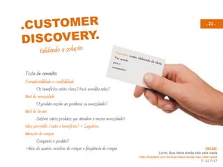 . 21 .
Teste de conceito:
Comunicabilidade e credibilidade
Os benefícios estão claros? Você acredita neles?
Nível de necessidade
O produto resolve um problema ou necessidade?
Nível de lacuna
Existem outros produtos que atendem a mesma necessidade?
Valor percebido (custo x benefícios) + Sugestões
Intenção de compra
Compraria o produto?
+Alvos do usuário, ocasiões de compra e freqüência de compra DICAS!
Livro: Sua ideia ainda não vale nada
http://bizstart.com.br/sua-ideia-ainda-nao-vale-nada
P. 42-P.57
 