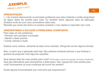 . 22 .
APRESENTAÇÃO:
(...) Eu iniciarei descrevendo os principais problemas que estou tratando e então perguntarei
se algum deles faz sentido para você. Eu também tenho algumas telas da aplicação.
Gostaria muito de ouvir seus comentários sobre elas.
Ressalto que ainda não tenho um produto acabado e meu objetivo é aprender com você.
APRESENTANDO A SOLUÇÃO X PROBLEMAS LEVANTADOS:
Para cada um dos problemas:
• Persistir sem perceber a evolução
• Manter a dieta sozinho
• Contar calorias é chato
Explicar como resolve, utilizando as telas como exemplo. (Perguntar se tem alguma dúvida)
Bem, é assim que a aplicação está hoje. Nós estamos tentando priorizar o que finalizar e
gostaria de perguntar mais algumas questões.
Qual dessas telas faz mais sentido para você? (Perfil público, painel com evolução, formulário simplificado)
Qual das alternativas para acompanhar a dieta (peso, foto, roupas) faz mais sentido para
você? Acompanhar as suas mudanças de humor faz sentido?
Existe alguma funcionalidade que você acha que esquecemos?
 