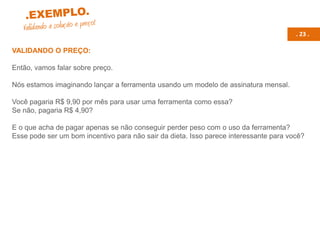 . 23 .
VALIDANDO O PREÇO:
Então, vamos falar sobre preço.
Nós estamos imaginando lançar a ferramenta usando um modelo de assinatura mensal.
Você pagaria R$ 9,90 por mês para usar uma ferramenta como essa?
Se não, pagaria R$ 4,90?
E o que acha de pagar apenas se não conseguir perder peso com o uso da ferramenta?
Esse pode ser um bom incentivo para não sair da dieta. Isso parece interessante para você?
 