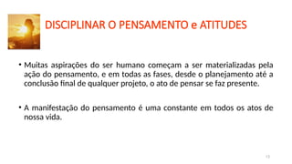 DISCIPLINAR O PENSAMENTO e ATITUDES
• Muitas aspirações do ser humano começam a ser materializadas pela
ação do pensamento, e em todas as fases, desde o planejamento até a
conclusão final de qualquer projeto, o ato de pensar se faz presente.
• A manifestação do pensamento é uma constante em todos os atos de
nossa vida.
13
 
