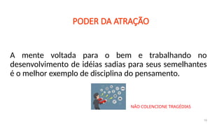 A mente voltada para o bem e trabalhando no
desenvolvimento de idéias sadias para seus semelhantes
é o melhor exemplo de disciplina do pensamento.
19
PODER DA ATRAÇÃO
NÃO COLENCIONE TRAGÉDIAS
 