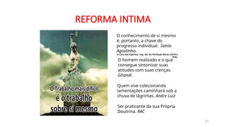 REFORMA INTIMA
21
O homem realizado e o que
consegue sintonizar suas
atitudes com suas crenças.
Ghandi.
O conhecimento de si mesmo
é, portanto, a chave do
progresso individual. Santo
Agostinho.
O Livro dos Espíritos. Cap. XII. Da Perfeição Moral. Q:919 e
919a
Quem vive colecionando
lamentações caminhará sob a
chuva de lágrimas. Andre Luiz
Ser praticante da sua Própria
Doutrina. RAC
 