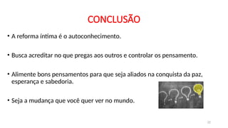 CONCLUSÃO
• A reforma íntima é o autoconhecimento.
• Busca acreditar no que pregas aos outros e controlar os pensamento.
• Alimente bons pensamentos para que seja aliados na conquista da paz,
esperança e sabedoria.
• Seja a mudança que você quer ver no mundo.
22
 
