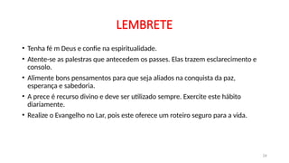 LEMBRETE
• Tenha fé m Deus e confie na espiritualidade.
• Atente-se as palestras que antecedem os passes. Elas trazem esclarecimento e
consolo.
• Alimente bons pensamentos para que seja aliados na conquista da paz,
esperança e sabedoria.
• A prece é recurso divino e deve ser utilizado sempre. Exercite este hábito
diariamente.
• Realize o Evangelho no Lar, pois este oferece um roteiro seguro para a vida.
24
 