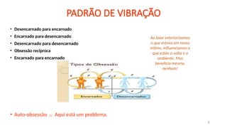 PADRÃO DE VIBRAÇÃO
• Desencarnado para encarnado
• Encarnado para desencarnado
• Desencarnado para desencarnado
• Obsessão recíproca
• Encarnado para encarnado
• Auto-obsessão  Aqui está um problema.
5
Ao falar exteriorizamos
o que estava em nosso
intimo, influenciamos o
que estão a volta e o
ambiente. Mas
benefício mesmo,
nenhum!
 