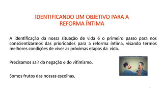 IDENTIFICANDO UM OBJETIVO PARA A
REFORMA ÍNTIMA
A identificação da nossa situação de vida é o primeiro passo para nos
conscientizarmos das prioridades para a reforma íntima, visando termos
melhores condições de viver as próximas etapas da vida.
Precisamos sair da negação e do vitimismo.
Somos frutos das nossas escolhas.
7
 