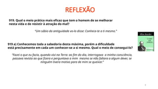 REFLEXÃO
8
919. Qual o meio prático mais eficaz que tem o homem de se melhorar
nesta vida e de resistir à atração do mal?
“Um sábio da antiguidade vo-lo disse: Conhece-te a ti mesmo.”
919 a) Conhecemos toda a sabedoria desta máxima, porém a dificuldade
está precisamente em cada um conhecer-se a si mesmo. Qual o meio de consegui-lo?
“Fazei o que eu fazia, quando vivi na Terra: ao fim do dia, interrogava a minha consciência,
passava revista ao que fizera e perguntava a mim mesmo se não faltara a algum dever, se
ninguém tivera motivo para de mim se queixar.”
 