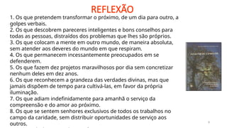 REFLEXÃO
9
1. Os que pretendem transformar o próximo, de um dia para outro, a
golpes verbais.
2. Os que descobrem pareceres inteligentes e bons conselhos para
todas as pessoas, distraídos dos problemas que lhes são próprios.
3. Os que colocam a mente em outro mundo, de maneira absoluta,
sem atender aos deveres do mundo em que respiram.
4. Os que permanecem incessantemente preocupados em se
defenderem.
5. Os que fazem dez projetos maravilhosos por dia sem concretizar
nenhum deles em dez anos.
6. Os que reconhecem a grandeza das verdades divinas, mas que
jamais dispõem de tempo para cultivá-las, em favor da própria
iluminação.
7. Os que adiam indefinidamente para amanhã o serviço da
compreensão e do amor ao próximo.
8. Os que se sentem senhores exclusivos de todos os trabalhos no
campo da caridade, sem distribuir oportunidades de serviço aos
outros.
 