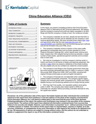 November 2010
China Education Alliance (CEU)
Summary
In this report, we present compelling evidence that China Education
Alliance (CEU) is fabricating its SEC financial statements. We believe
that the company’s revenue and profit are highly overstated in its SEC
filings and that the company is mostly a hoax. Our evidence includes:
 The company’s websites do not work, despite the fact that CEU is
an online education provider and its websites are the company’s main
revenue-generating assets. We have recorded three videos here, here
and here which show that the main www.edu-chn.com and
www.pk1234567.com websites have non-functioning payment methods
and are full of broken links and HTML errors.
 The company’s websites receive a fraction of the visitor traffic
generated by comparable sites such as those operated by China
Distance Education Holdings (DL), which reports lower revenue and
lower margins than CEU despite having functioning websites, a larger
number of web assets, operational payment schemes and no broken
links on their sites.
 We hired an investigator to visit the company’s training center in
Harbin and found it to be barren of desks and teaching equipment. We
provide a video where we present a slideshow of the empty building.
We also explain why we are confident we visited the correct location.
 The company’s local filings to the Chinese government show that
the online business generated less than $1 million in revenue in 2008.
We provide SAIC filings from 2006, 2007 and 2008, including both
original Chinese photocopies as well as English translations.
 The company’s financials are not believable when compared to
publicly traded comparable companies. The company reports higher
margins and revenue growth when compared to DL, CEDU and CAST,
despite having a non-functioning website and an empty training center.
 CEU has had 4 low quality, non-reputable auditors since going
public in 2004. The company also raised capital in 2009 at an
irrationally low valuation without providing a sensible rationale for why
the capital was needed.
Disclaimer: As of the publication date of this report, Kerrisdale Capital and other individuals that contributed
research to this report have short positions in and own options on the stock of the company covered herein
(China Education Alliance, Inc.) and stand to realize gains in the event that the price of the stock declines.
Following publication of the report, the authors and contributors may transact in the securities of the company
covered herein. The authors of this report have obtained all information contained herein from sources they
believe to be accurate and reliable. However, such information is presented “as is”, without warranty of any kind
– whether express or implied. The authors of this report make no representation, express or implied, as to the
accuracy, timeliness, or completeness of any such information or with regard to the results to be obtained from
its use. All expressions of opinion are subject to change without notice, and the authors do not undertake to
update or supplement this report or any of the information contained herein.
Table of Contents
INTRODUCTION .................................. 2
THE COMPANY..................................... 2
WEBSITE USABILITY........................... 3
WEBSITE TRAFFIC............................... 5
THE TRAINING FACILITY ................ 11
FINANCIAL COMPARISON................20
THE AIC FILINGS ................................21
INTEREST INCOME............................24
AUDITOR TURNOVER .......................25
STOCK OFFERING...............................26
PROMOTION SICKNESS.....................27
CONCLUSION.......................................28
 