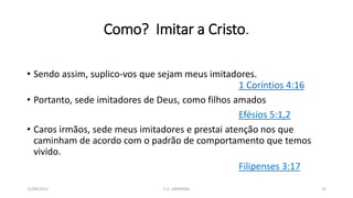 Como? Imitar a Cristo.
• Sendo assim, suplico-vos que sejam meus imitadores.
1 Coríntios 4:16
• Portanto, sede imitadores de Deus, como filhos amados
Efésios 5:1,2
• Caros irmãos, sede meus imitadores e prestai atenção nos que
caminham de acordo com o padrão de comportamento que temos
vivido.
Filipenses 3:17
21/04/2017 C.E. UBIRATAN 15
 